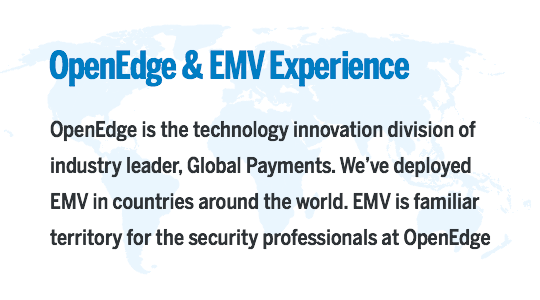 OpenEdge & EMV Experience: OpenEdge is the technology innovation division of industry leader, Global Payments. We’ve deployed EMV in countries around the world. EMV is familiar territory for the security professionals at OpenEdge.